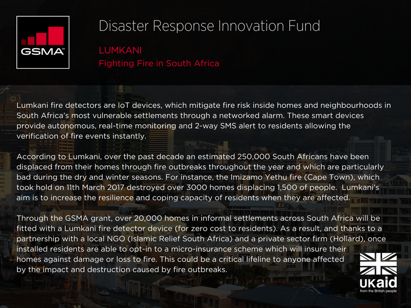 Lumkani: fighting fire in South Africa. Lumkani fire detectors are IoT devices, which mitigate fire risk inside homes and neighbourhoods in South Africa’s most vulnerable settlements through a networked alarm. These smart devices provide autonomous, real-time monitoring and 2-way SMS alert to residents allowing the verification of fire events instantly. According to Lumkani, over the past decade an estimated 250,000 South Africans have been displaced from their homes through fire outbreaks throughout the year and which are particularly bad during the dry and winter seasons. For instance, the Imizamo Yethu fire (Cape Town), which took hold on 11th March 2017 destroyed over 3000 homes displacing 1,500 of people. Lumkani’s aim is to increase the resilience and coping capacity of residents when they are affected. Through the GSMA grant, over 20,000 homes in informal settlements across South Africa will be fitted with a Lumkani fire detector device (for zero cost to residents). As a result, and thanks to a partnership with a local NGO (Islamic Relief South Africa) and a private sector firm (Hollard), once installed residents are able to opt-in to a micro-insurance scheme which will insure their homes against damage or loss to fire. This could be a critical lifeline to anyone affected by the impact and destruction caused by fire outbreaks. 