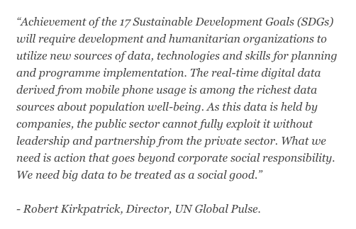 Achievement of the 17 Sustainable Development Goals (SDGs) will require development and humanitarian organizations to utilize new sources of data, technologies and skills for planning and programme implementation. The real-time digital data derived from mobile phone usage is among the richest data sources about population well-being. As this data is held by companies, the public sector cannot fully exploit it without leadership and partnership from the private sector. What we need is action that goes beyond corporate social responsibility. We need big data to be treated as a social good." - Robert Kirkpatrick, Director, UN Global Pulse