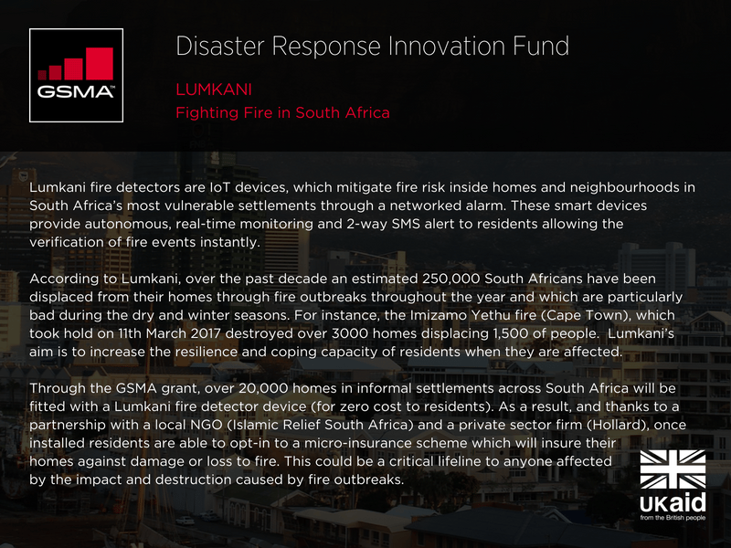 Lumkani: fighting fire in South Africa. Lumkani fire detectors are IoT devices, which mitigate fire risk inside homes and neighbourhoods in South Africa’s most vulnerable settlements through a networked alarm. These smart devices provide autonomous, real-time monitoring and 2-way SMS alert to residents allowing the verification of fire events instantly. According to Lumkani, over the past decade an estimated 250,000 South Africans have been displaced from their homes through fire outbreaks throughout the year and which are particularly bad during the dry and winter seasons. For instance, the Imizamo Yethu fire (Cape Town), which took hold on 11th March 2017 destroyed over 3000 homes displacing 1,500 of people. Lumkani’s aim is to increase the resilience and coping capacity of residents when they are affected. Through the GSMA grant, over 20,000 homes in informal settlements across South Africa will be fitted with a Lumkani fire detector device (for zero cost to residents). As a result, and thanks to a partnership with a local NGO (Islamic Relief South Africa) and a private sector firm (Hollard), once installed residents are able to opt-in to a micro-insurance scheme which will insure their homes against damage or loss to fire. This could be a critical lifeline to anyone affected by the impact and destruction caused by fire outbreaks.